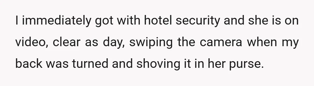 I immediately got with hotel security and she is on video, clear as day, swiping the camera when my back was turned and shoving it in her purse.