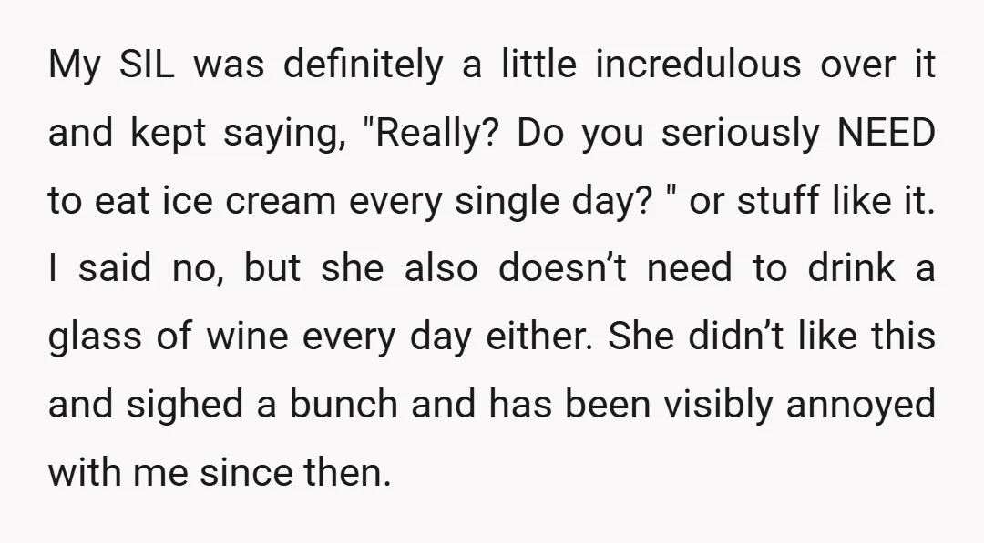 My SIL was definitely a little incredulous over it and kept saying, "Really? Do you seriously NEED to eat ice cream every single day? " or stuff like it. I...