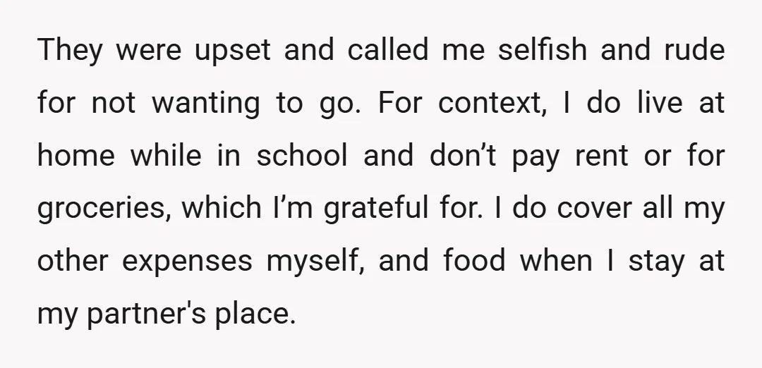 They were upset and called me selfish and rude for not wanting to go. For context, I do live at home while in school and don’t pay rent or for...