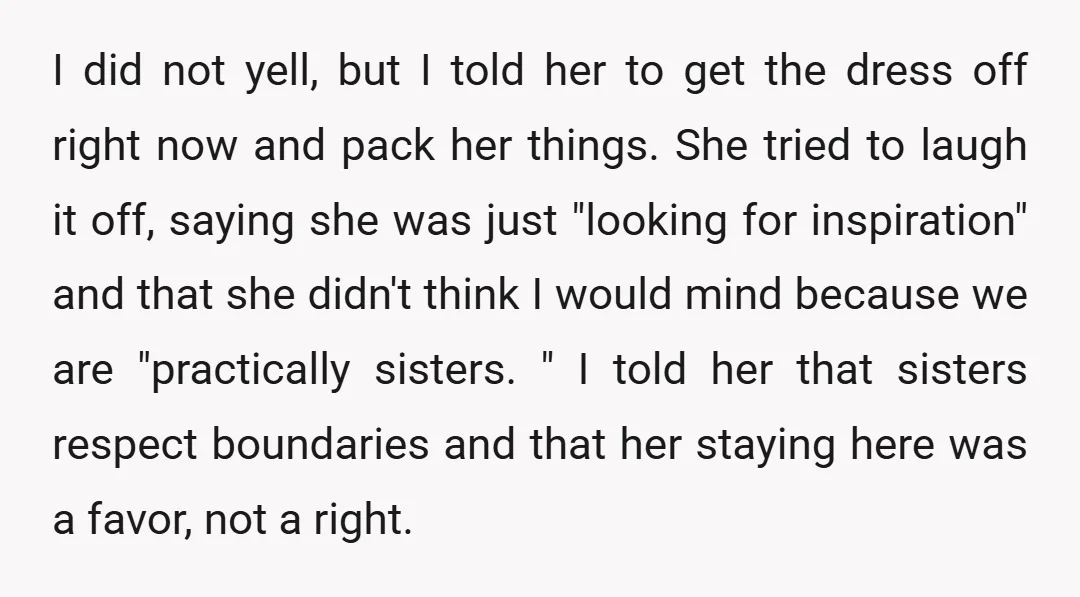 I did not yell, but I told her to get the dress off right now and pack her things. She tried to laugh it off, saying she was just "looking...