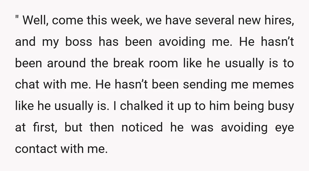 " Well, come this week, we have several new hires, and my boss has been avoiding me. He hasn’t been around the break room like he usually is to chat...
