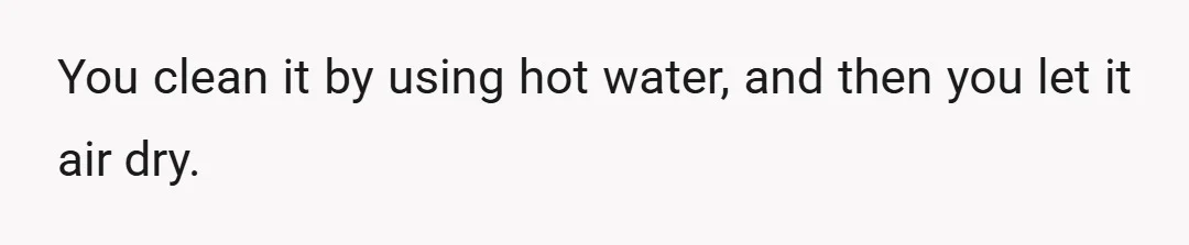 You clean it by using hot water, and then you let it air dry.