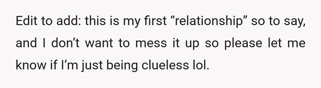 Edit to add: this is my first “relationship” so to say, and I don’t want to mess it up so please let me know if I’m just being clueless lol.