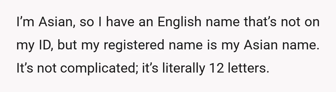 I’m Asian, so I have an English name that’s not on my ID, but my registered name is my Asian name. It’s not complicated; it’s literally 12 letters.