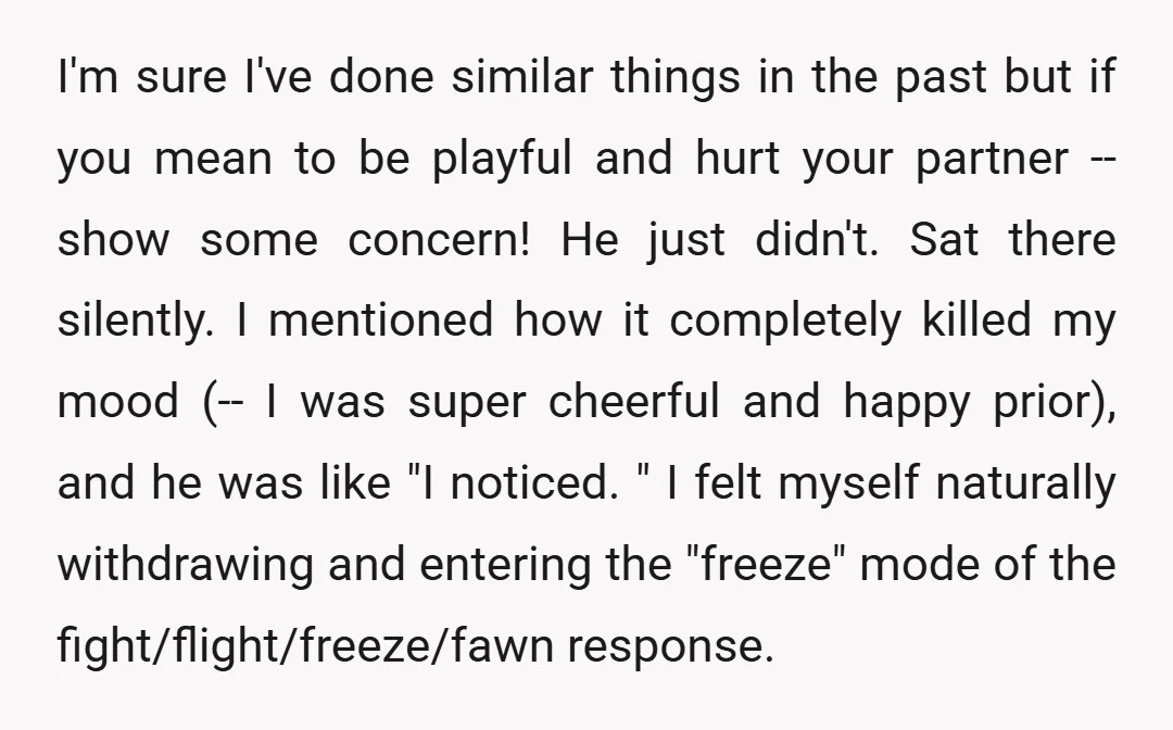 I'm sure I've done similar things in the past but if you mean to be playful and hurt your partner -- show some concern! He just didn't. Sat there silently....