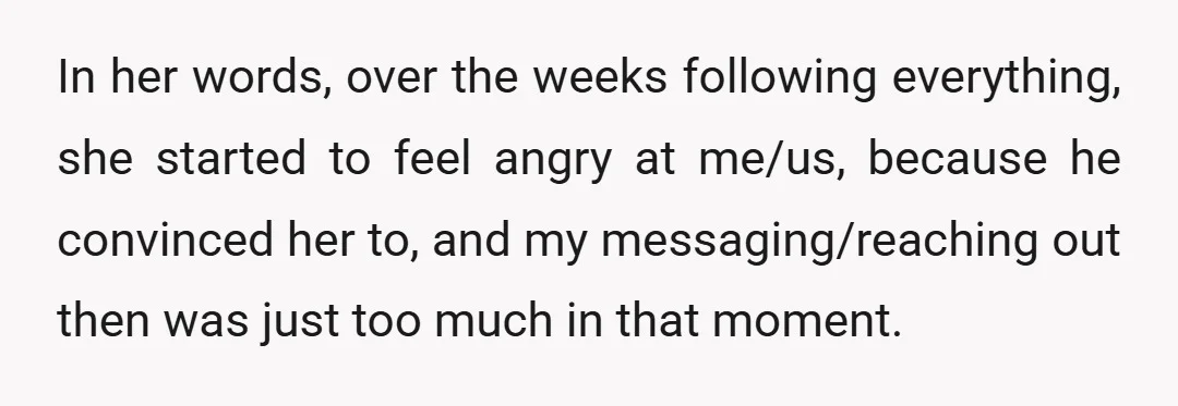 In her words, over the weeks following everything, she started to feel angry at me/us, because he convinced her to, and my messaging/reaching out then was just too much in...
