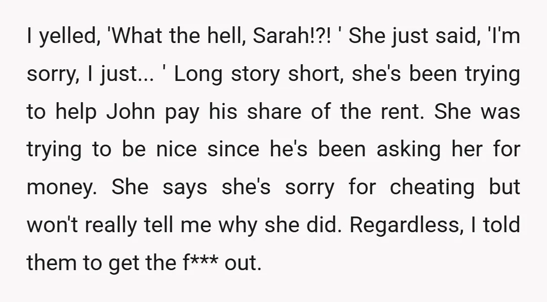 I yelled, 'What the hell, Sarah!?! ' She just said, 'I'm sorry, I just... ' Long story short, she's been trying to help John pay his share of the rent....
