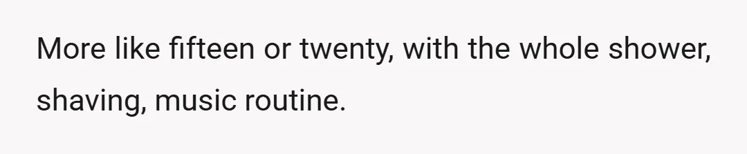 More like fifteen or twenty, with the whole shower, shaving, music routine.