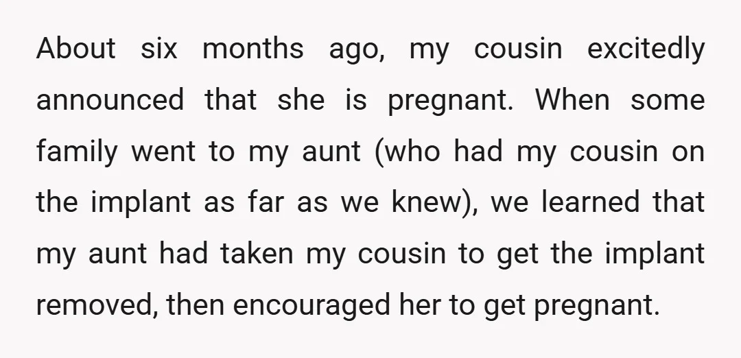 About six months ago, my cousin excitedly announced that she is pregnant. When some family went to my aunt (who had my cousin on the implant as far as we...