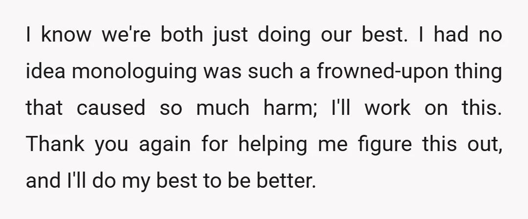 I know we're both just doing our best. I had no idea monologuing was such a frowned-upon thing that caused so much harm; I'll work on this. Thank you again...