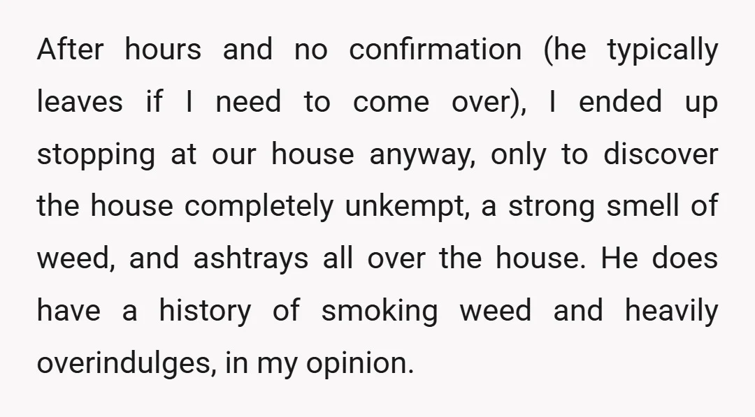 After hours and no confirmation (he typically leaves if I need to come over), I ended up stopping at our house anyway, only to discover the house completely unkempt, a...