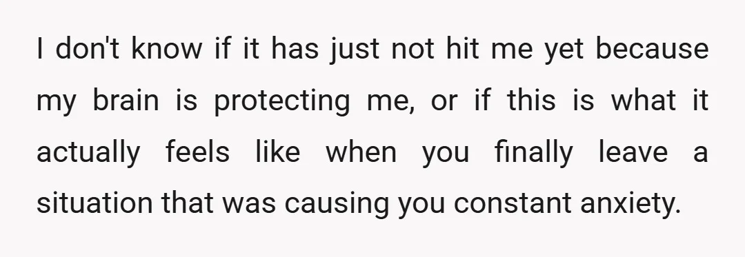 I don't know if it has just not hit me yet because my brain is protecting me, or if this is what it actually feels like when you finally leave...