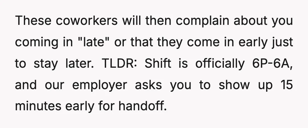These coworkers will then complain about you coming in "late" or that they come in early just to stay later. TLDR: Shift is officially 6P-6A, and our employer asks you...