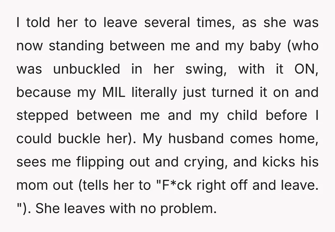 I told her to leave several times, as she was now standing between me and my baby (who was unbuckled in her swing, with it ON, because my MIL literally...