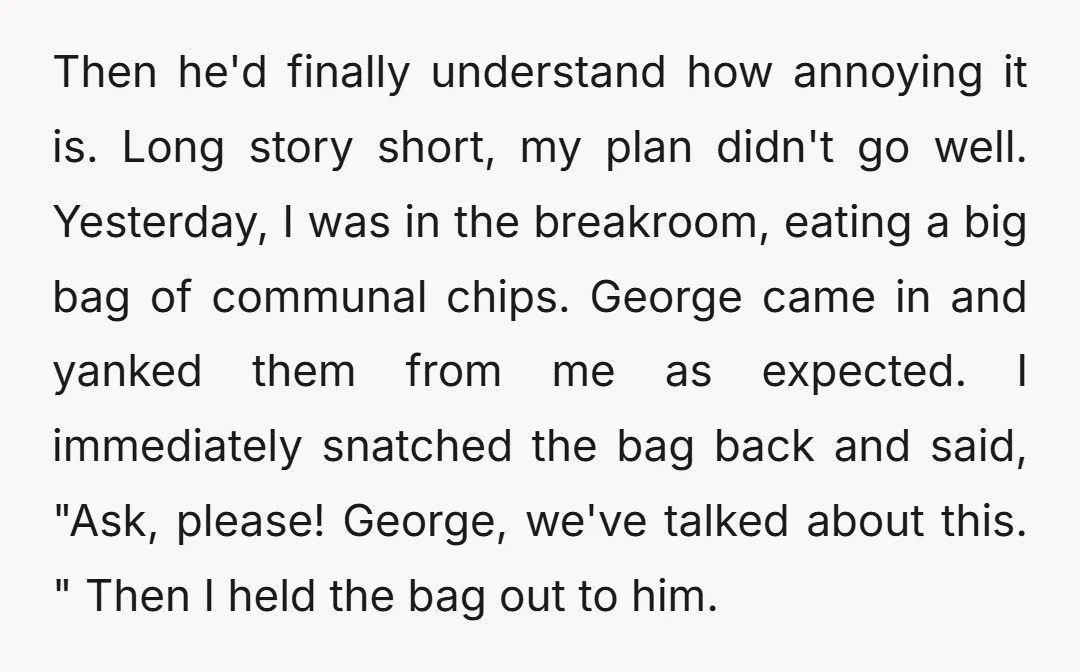Then he'd finally understand how annoying it is. Long story short, my plan didn't go well. Yesterday, I was in the breakroom, eating a big bag of communal chips. George...