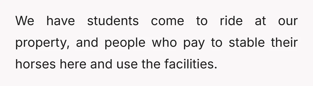 We have students come to ride at our property, and people who pay to stable their horses here and use the facilities.