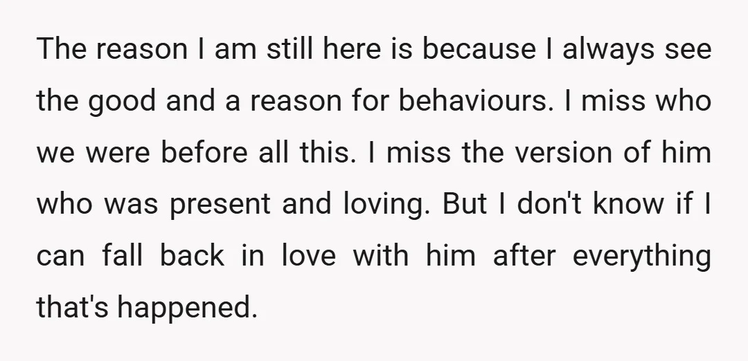 The reason I am still here is because I always see the good and a reason for behaviours. I miss who we were before all this. I miss the version...