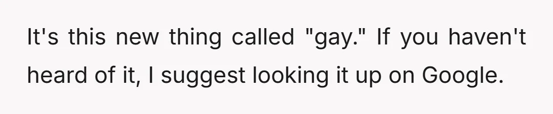 It's this new thing called "gay." If you haven't heard of it, I suggest looking it up on Google.