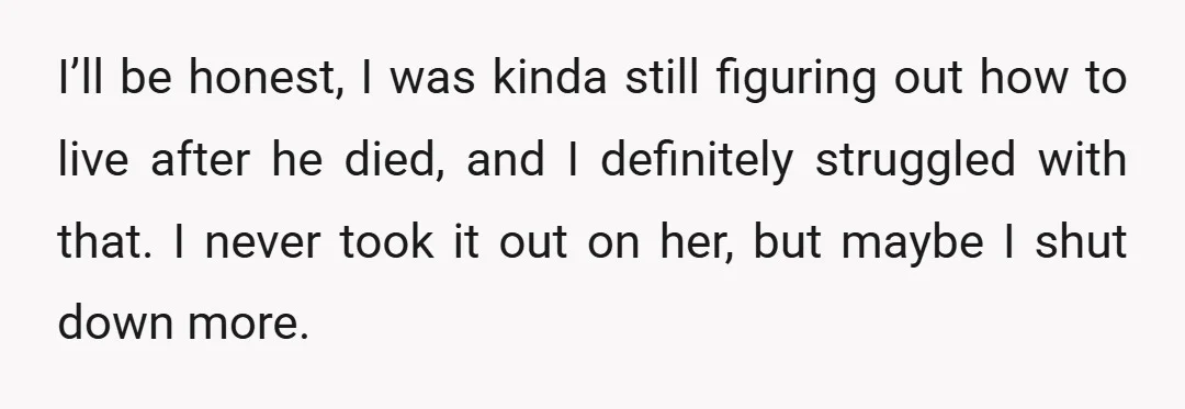 I’ll be honest, I was kinda still figuring out how to live after he died, and I definitely struggled with that. I never took it out on her, but maybe...
