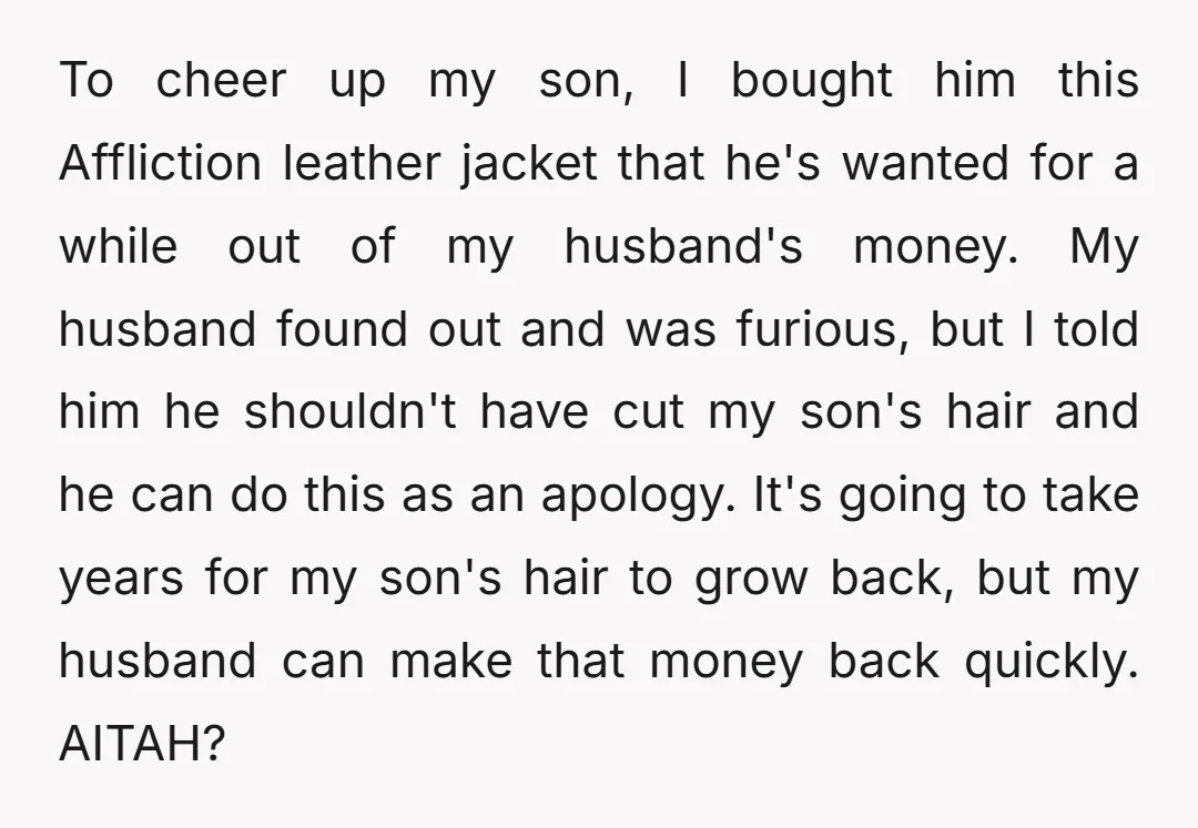 To cheer up my son, I bought him this Affliction leather jacket that he's wanted for a while out of my husband's money. My husband found out and was furious,...