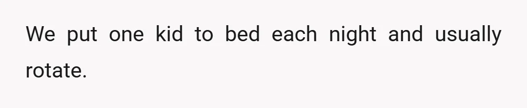 We put one kid to bed each night and usually rotate.