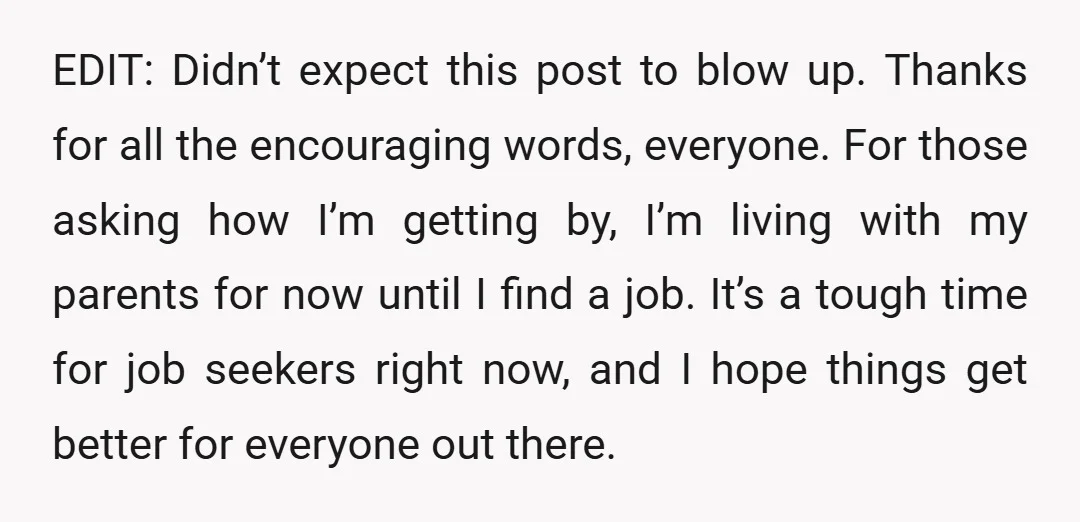 EDIT: Didn’t expect this post to blow up. Thanks for all the encouraging words, everyone. For those asking how I’m getting by, I’m living with my parents for now until...