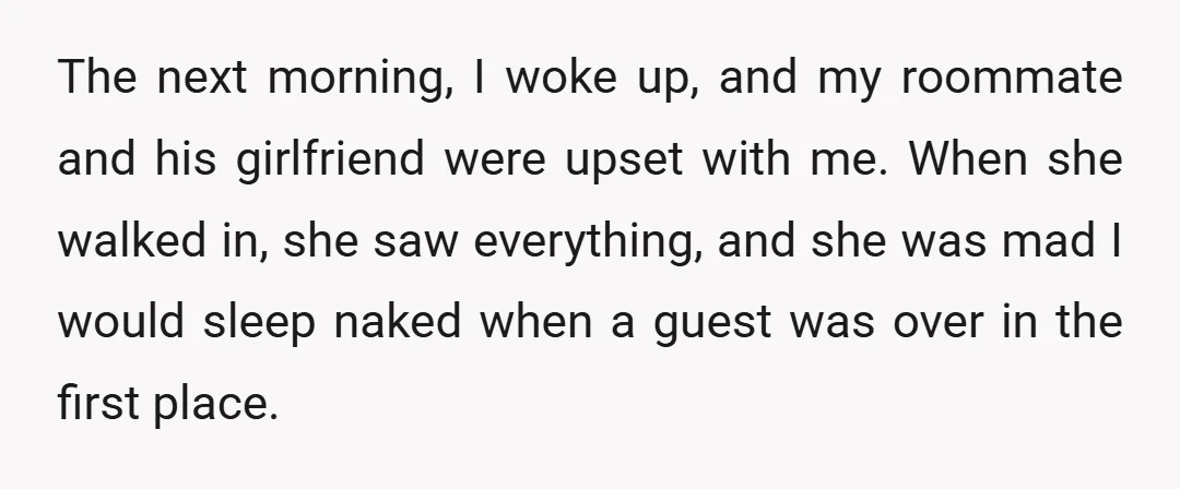 The next morning, I woke up, and my roommate and his girlfriend were upset with me. When she walked in, she saw everything, and she was mad I would sleep...