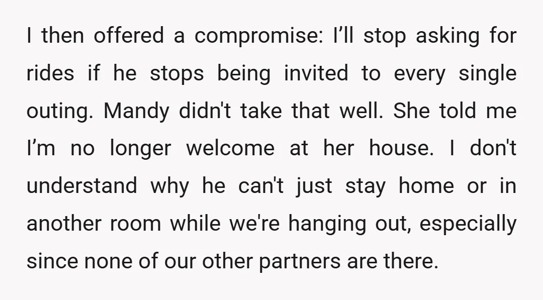 I then offered a compromise: I’ll stop asking for rides if he stops being invited to every single outing. Mandy didn't take that well. She told me I’m no longer...