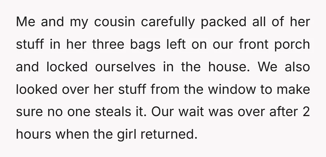 Me and my cousin carefully packed all of her stuff in her three bags left on our front porch and locked ourselves in the house. We also looked over her...