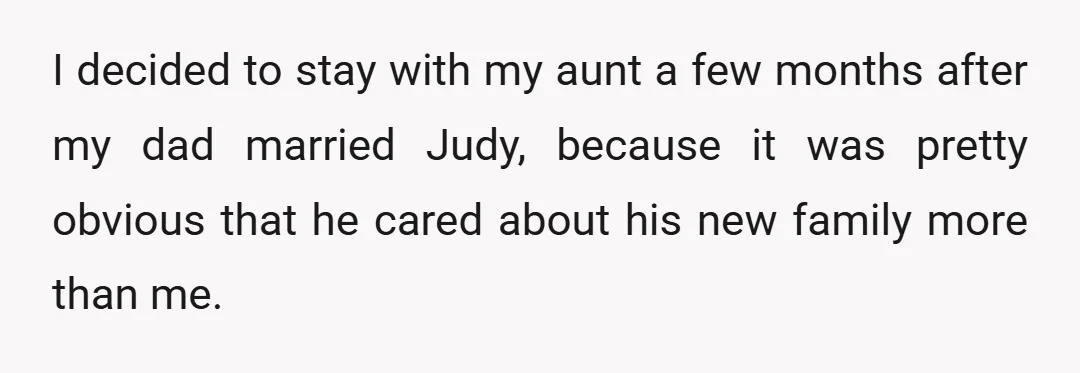 I decided to stay with my aunt a few months after my dad married Judy, because it was pretty obvious that he cared about his new family more than me.