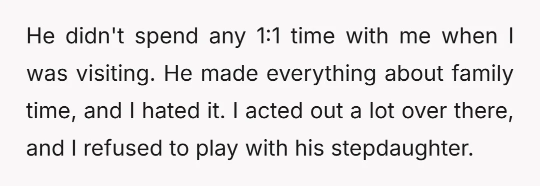 He didn't spend any 1:1 time with me when I was visiting. He made everything about family time, and I hated it. I acted out a lot over there, and...