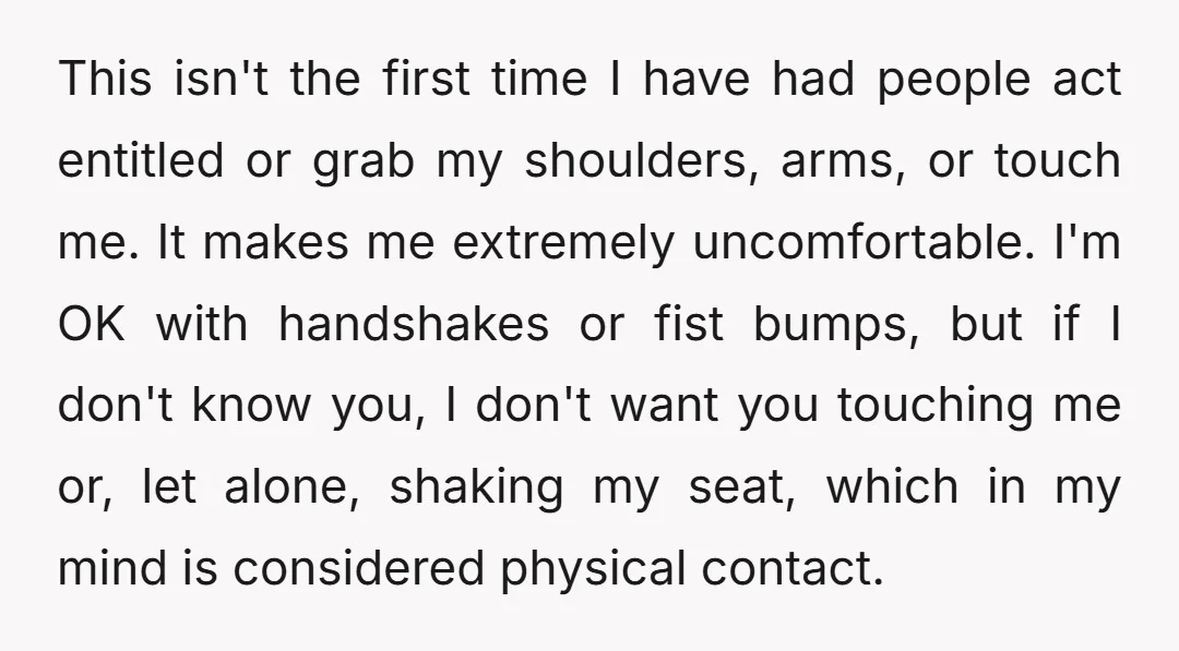 This isn't the first time I have had people act entitled or grab my shoulders, arms, or touch me. It makes me extremely uncomfortable. I'm OK with handshakes or fist...