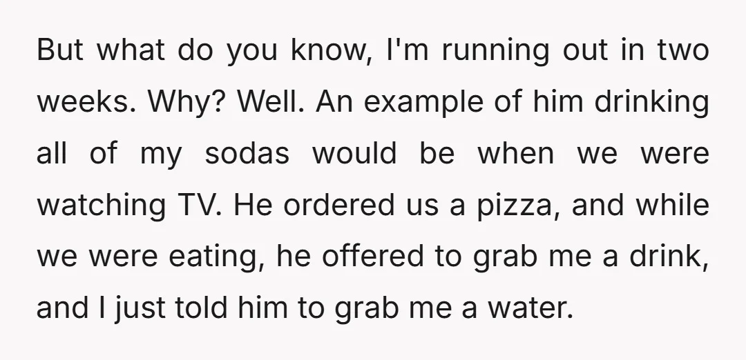 But what do you know, I'm running out in two weeks. Why? Well. An example of him drinking all of my sodas would be when we were watching TV. He...
