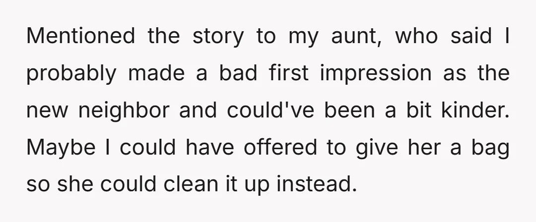 Mentioned the story to my aunt, who said I probably made a bad first impression as the new neighbor and could've been a bit kinder. Maybe I could have offered...