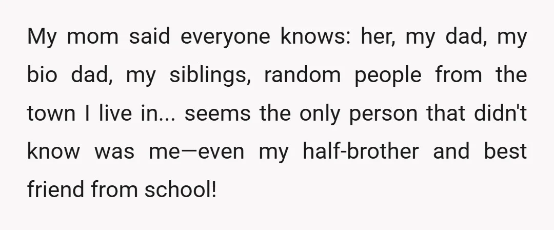 My mom said everyone knows: her, my dad, my bio dad, my siblings, random people from the town I live in... seems the only person that didn't know was me—even...