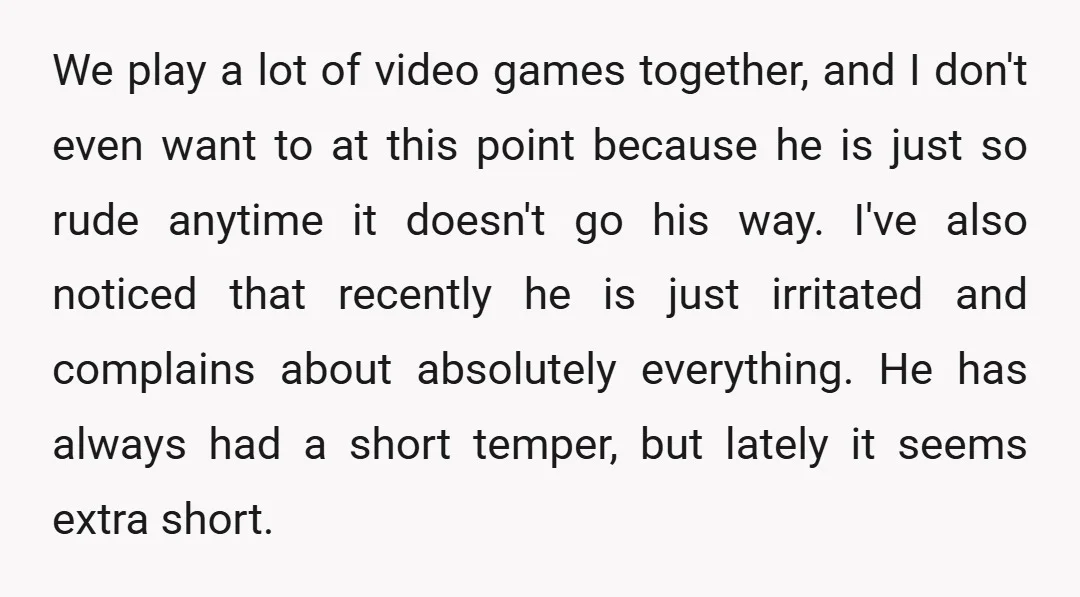 We play a lot of video games together, and I don't even want to at this point because he is just so rude anytime it doesn't go his way. I've...