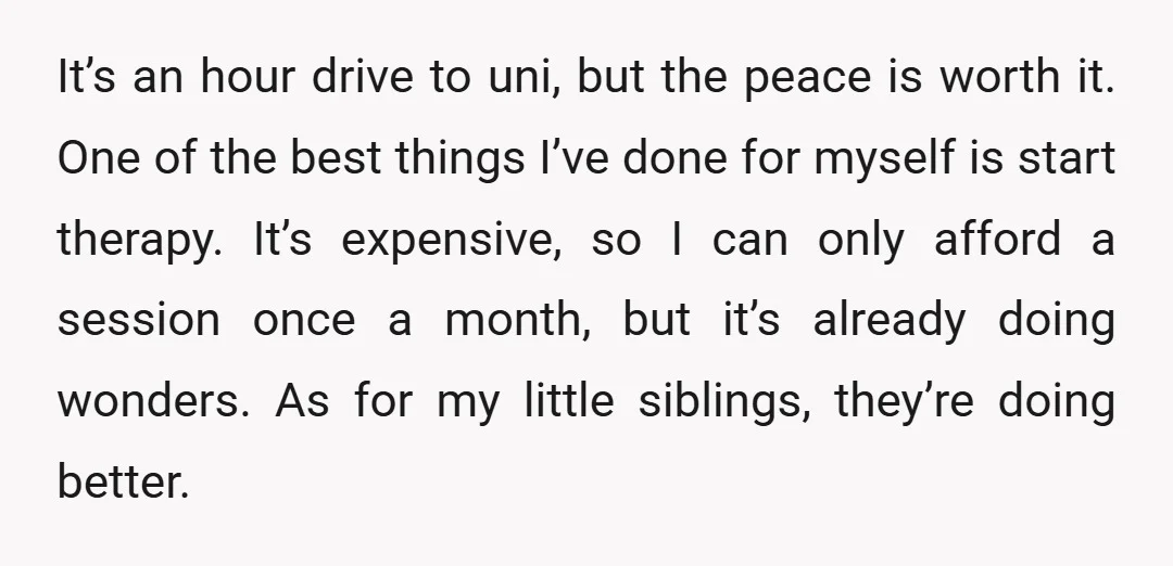 It’s an hour drive to uni, but the peace is worth it. One of the best things I’ve done for myself is start therapy. It’s expensive, so I can only...