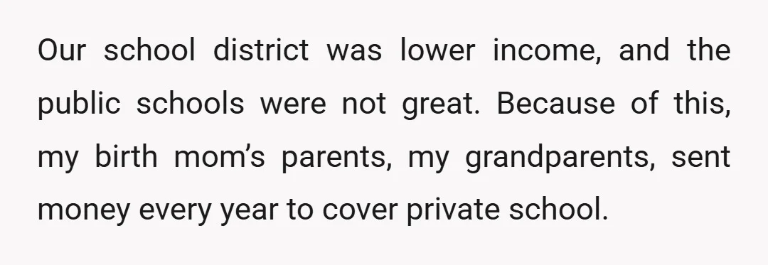 Our school district was lower income, and the public schools were not great. Because of this, my birth mom’s parents, my grandparents, sent money every year to cover private school.