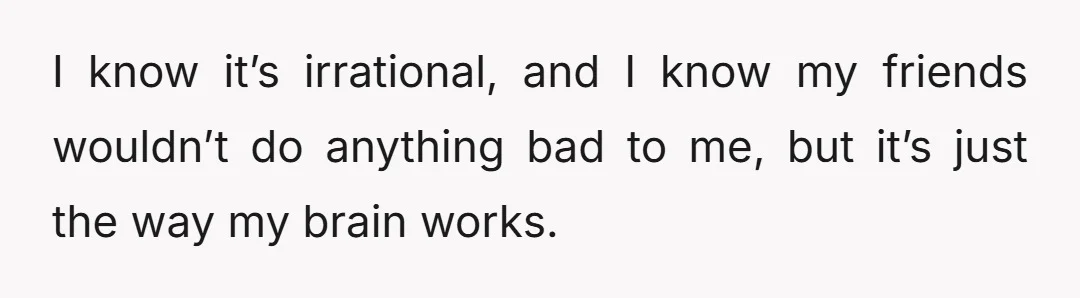 I know it’s irrational, and I know my friends wouldn’t do anything bad to me, but it’s just the way my brain works.