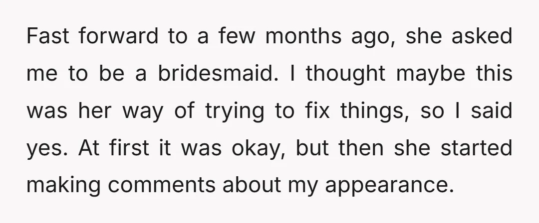 Fast forward to a few months ago, she asked me to be a bridesmaid. I thought maybe this was her way of trying to fix things, so I said yes....