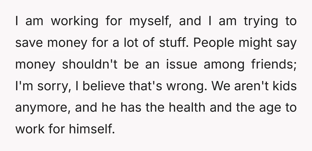 I am working for myself, and I am trying to save money for a lot of stuff. People might say money shouldn't be an issue among friends; I'm sorry, I...