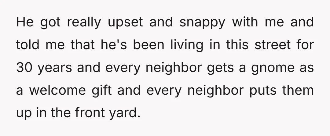 He got really upset and snappy with me and told me that he's been living in this street for 30 years and every neighbor gets a gnome as a welcome...