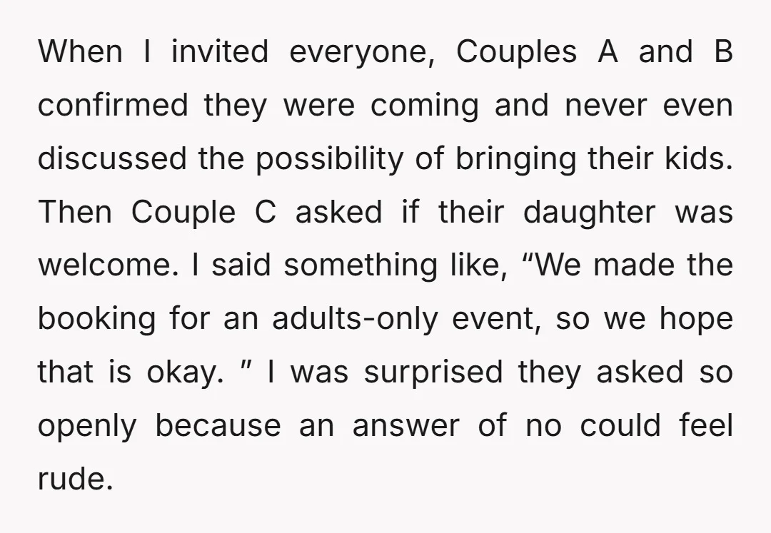 When I invited everyone, Couples A and B confirmed they were coming and never even discussed the possibility of bringing their kids. Then Couple C asked if their daughter was...