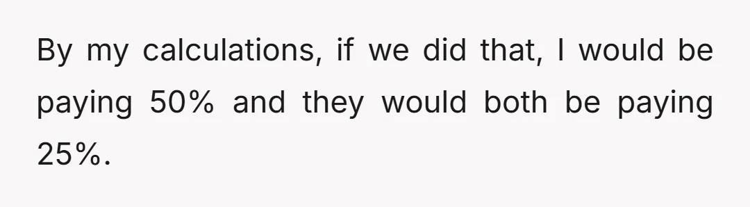 By my calculations, if we did that, I would be paying 50% and they would both be paying 25%.
