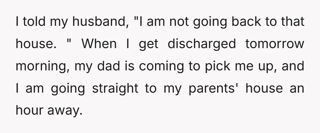 I told my husband, "I am not going back to that house. " When I get discharged tomorrow morning, my dad is coming to pick me up, and I am...