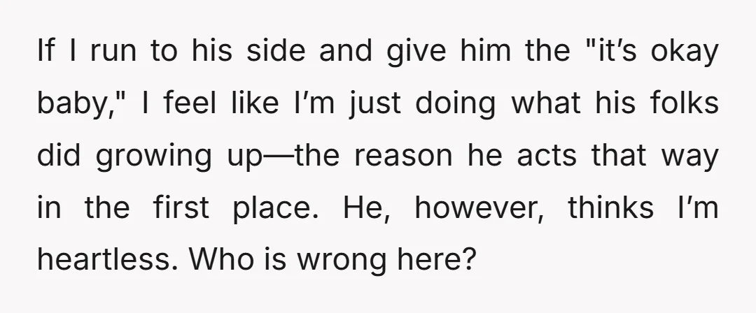 If I run to his side and give him the "it’s okay baby," I feel like I’m just doing what his folks did growing up—the reason he acts that way...