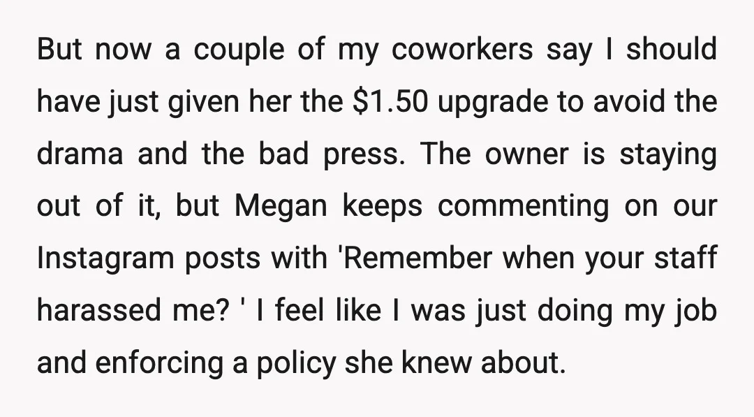 But now a couple of my coworkers say I should have just given her the $1.50 upgrade to avoid the drama and the bad press. The owner is staying out...