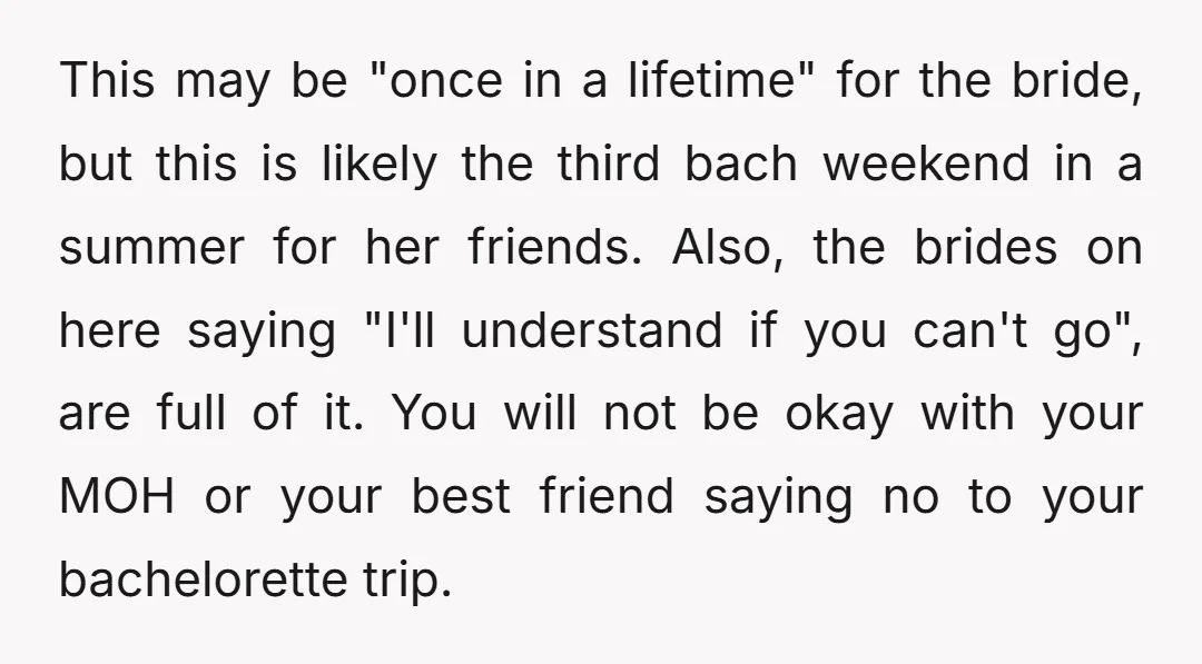 This may be "once in a lifetime" for the bride, but this is likely the third bach weekend in a summer for her friends. Also, the brides on here saying...