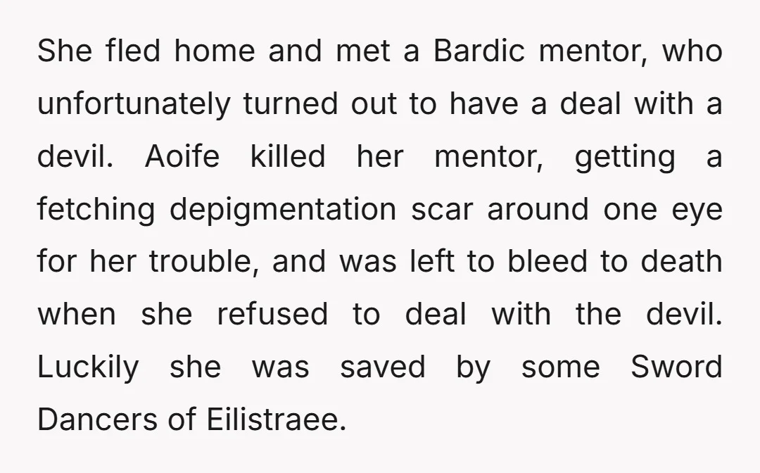 She fled home and met a Bardic mentor, who unfortunately turned out to have a deal with a devil. Aoife killed her mentor, getting a fetching depigmentation scar around one...