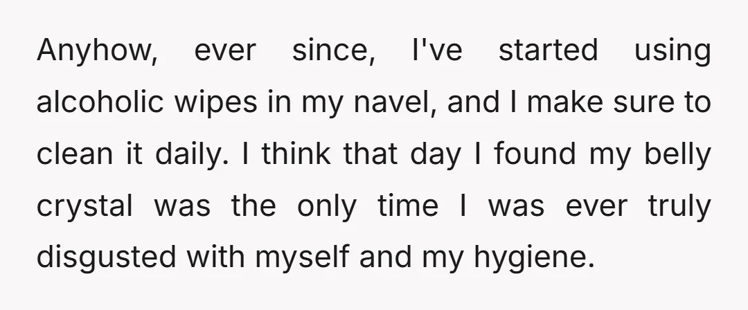 Anyhow, ever since, I've started using alcoholic wipes in my navel, and I make sure to clean it daily. I think that day I found my belly crystal was the...